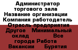 Администратор торгового зала › Название организации ­ Компания-работодатель › Отрасль предприятия ­ Другое › Минимальный оклад ­ 18 000 - Все города Работа » Вакансии   . Бурятия респ.